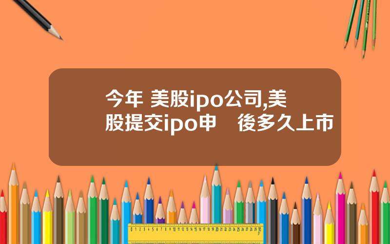 今年 美股ipo公司,美股提交ipo申請後多久上市